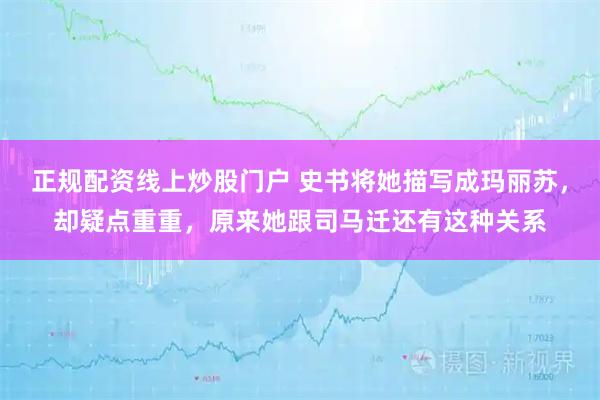 正規(guī)配資線(xiàn)上炒股門(mén)戶(hù) 史書(shū)將她描寫(xiě)成瑪麗蘇，卻疑點(diǎn)重重，原來(lái)她跟司馬遷還有這種關(guān)系